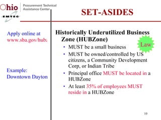 Historically Underutilized Business Zone (HUBZone) MUST be a small business MUST be owned/controlled by US citizens, a Community Development Corp, or Indian Tribe Principal office  MUST be located in  a HUBZone  At least  35% of employees MUST reside in  a HUBZone SET-ASIDES Apply online at  www.sba.gov/hubzone Law Example:  Downtown Dayton 