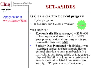 8(a) business development program 9-year program In business for 2 years or waiver SET-ASIDES Apply online at  www.sba.gov/8abd Must be  BOTH : Economically Disadvantaged  = $250,000 or less in personal assets EXCLUDING your primary residence and any assets you have in the business;  AND Socially Disadvantaged  = individuals who have been subject to societal prejudice or cultural bias due to their membership in a particular group (race, ethnic origin, gender, physical disability or long-term residence in an environment isolated from mainstream society).  “Preponderance of evidence.” Law 