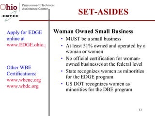 Woman Owned Small Business  MUST be a small business At least 51% owned and operated by a woman or women No official certification for woman-owned businesses at the federal level State recognizes women as minorities for the EDGE program US DOT recognizes women as minorities for the DBE program SET-ASIDES Apply for EDGE online at  www.EDGE.ohio.gov Other WBE Certifications:  www.wbenc.org www.wbdc.org   