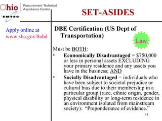 DBE Certification (US Dept of Transportation) SET-ASIDES Apply online at  www.sba.gov/8abd Must be  BOTH : Economically Disadvantaged  = $750,000 or less in personal assets EXCLUDING your primary residence and any assets you have in the business;  AND Socially Disadvantaged  = individuals who have been subject to societal prejudice or cultural bias due to their membership in a particular group (race, ethnic origin, gender, physical disability or long-term residence in an environment isolated from mainstream society).  “Preponderance of evidence.” Law 