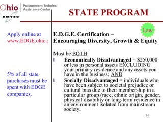 E.D.G.E. Certification –  Encouraging Diversity, Growth & Equity Must be  BOTH : Economically Disadvantaged  = $250,000 or less in personal assets EXCLUDING your primary residence and any assets you have in the business;  AND Socially Disadvantaged  = individuals who have been subject to societal prejudice or cultural bias due to their membership in a particular group (race, ethnic origin, gender, physical disability or long-term residence in an environment isolated from mainstream society. STATE PROGRAM Apply online at  www.EDGE.ohio.gov Law 5% of all state purchases must be spent with EDGE companies. 