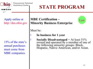 MBE Certification –  Minority Business Enterprise Must be: In business for 1 year Socially Disadvantaged  = At least 51% owned and operated by a member of one of the following minority groups: Black, Hispanic, Native American, and/or Asian.  STATE PROGRAM Apply online at  http://das.ohio.gov/Eod/EODMBEOff.htm   Law 15% of the state’s annual purchases must come from MBE companies. 