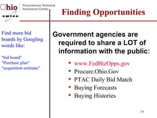 Government agencies are required to share a LOT of information with the public: www.FedBizOpps.gov Procure.Ohio.Gov PTAC Daily Bid Match  Buying Forecasts Buying Histories Finding Opportunities Find more bid boards by Googling words like:  "bid board" "Purchase plan" "acquisition estimate" 