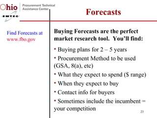 Buying Forecasts are the perfect market research tool.  You’ll find:  Buying plans for 2 – 5 years Procurement Method to be used (GSA, 8(a), etc) What they expect to spend ($ range) When they expect to buy Contact info for buyers Sometimes include the incumbent = your competition Forecasts Find Forecasts at  www.fbo.gov   