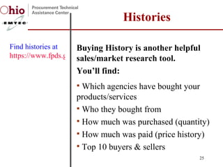Buying History is another helpful sales/market research tool.  You’ll find:  Which agencies have bought your products/services Who they bought from How much was purchased (quantity) How much was paid (price history) Top 10 buyers & sellers  Histories Find histories at  https://www.fpds.gov   