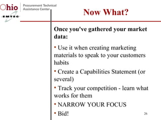Once you've gathered your market data:  Use it when creating marketing materials to speak to your customers habits Create a Capabilities Statement (or several)  Track your competition - learn what works for them NARROW YOUR FOCUS Bid!  Now What? 