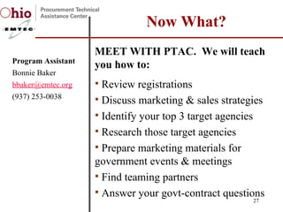 MEET WITH PTAC.  We will teach you how to:  Review registrations Discuss marketing & sales strategies Identify your top 3 target agencies Research those target agencies Prepare marketing materials for government events & meetings Find teaming partners Answer your govt-contract questions Now What? Program Assistant Bonnie Baker [email_address] (937) 253-0038 