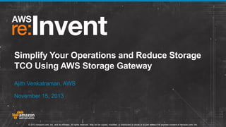 Simplify Your Operations and Reduce Storage
TCO Using AWS Storage Gateway
Ajith Venkatraman, AWS
November 15, 2013

© 2013 Amazon.com, Inc. and its affiliates. All rights reserved. May not be copied, modified, or distributed in whole or in part without the express consent of Amazon.com, Inc.

 