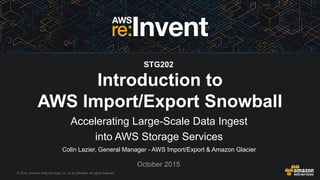 © 2015, Amazon Web Services, Inc. or its Affiliates. All rights reserved.
Colin Lazier, General Manager - AWS Import/Export & Amazon Glacier
October 2015
Introduction to
AWS Import/Export Snowball
Accelerating Large-Scale Data Ingest
into AWS Storage Services
STG202
 