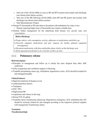 102
1
o Start one of the ACEIs/ARBs as soon as BP and RFTs permit and escalate until discharge
(see chronic heart failure section)
o Start one of the BB following ACEIs/ARBs when BP and PR permit and escalate until
discharge (see chronic heart failure section)
o Start Spironolactone 25mg/d.
 Change IV furosemide to PO and observe the patient with ambulation for a day or two.
o Patients requiring higher dose of furosemide may require a double dose.
 Institute further management for the underlying heart disease (see specific topic and
comorbidities
Before Discharge
 Proper advice: salt consumption, activity, adherence to medications and follow up.
 Prescribe adequate medications and give requests for further planned outpatient
investigations.
 Document medications with dose and further plans clearly on the discharge note.
 Early appointment preferably in one week time to follow up clinic.
4.2.2. Pulmonary edema
Brief description
 Principles of management and follow up is similar but more frequent than other AHF
syndromes.
 Early oxygenation and ventilation support is lifesaving.
 Treatable precipitating causes (eg. Arrhythmia, hypertensive crisis, ACS) should be looked for
and managed promptly
Clinical features
 Rapid development of dyspnea at rest
 cardiorespiratory distress
 Tachypnea
 SO2< 90%
 High/normal BP
 crepitations and wheeze in the lung
 Raised JVP, S3 gallop
 Treatable causes of pulmonary edema (eg. Hypertensive emergency, ACS, arrhythmia like AF)
should be seriously looked for and managed according to the respective protocol together
with management of pulmonary edema.
Treatment
Non pharmacologic
 