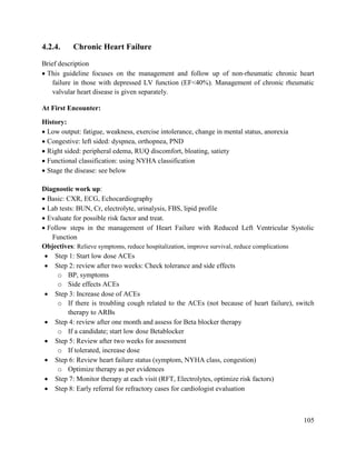 105
4.2.4. Chronic Heart Failure
Brief description
 This guideline focuses on the management and follow up of non-rheumatic chronic heart
failure in those with depressed LV function (EF<40%). Management of chronic rheumatic
valvular heart disease is given separately.
At First Encounter:
History:
 Low output: fatigue, weakness, exercise intolerance, change in mental status, anorexia
 Congestive: left sided: dyspnea, orthopnea, PND
 Right sided: peripheral edema, RUQ discomfort, bloating, satiety
 Functional classification: using NYHA classification
 Stage the disease: see below
Diagnostic work up:
 Basic: CXR, ECG, Echocardiography
 Lab tests: BUN, Cr, electrolyte, urinalysis, FBS, lipid profile
 Evaluate for possible risk factor and treat.
 Follow steps in the management of Heart Failure with Reduced Left Ventricular Systolic
Function
Objectives: Relieve symptoms, reduce hospitalization, improve survival, reduce complications
 Step 1: Start low dose ACEs
 Step 2: review after two weeks: Check tolerance and side effects
o BP, symptoms
o Side effects ACEs
 Step 3: Increase dose of ACEs
o If there is troubling cough related to the ACEs (not because of heart failure), switch
therapy to ARBs
 Step 4: review after one month and assess for Beta blocker therapy
o If a candidate; start low dose Betablocker
 Step 5: Review after two weeks for assessment
o If tolerated, increase dose
 Step 6: Review heart failure status (symptom, NYHA class, congestion)
o Optimize therapy as per evidences
 Step 7: Monitor therapy at each visit (RFT, Electrolytes, optimize risk factors)
 Step 8: Early referral for refractory cases for cardiologist evaluation
 
