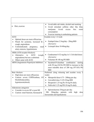 106
 Diet, exercise
 Avoid table salt intake, alcohol and smoking
 Avoid stimulant caffeine other like khat,
marijuana Avoid excess free water
consumption
 Exercise training in ambulating patients
ACEI
 Optimal doses are more efficacious
 Watch for azotemia, increased K+,
cough, angioedema
 Contraindicated; pregnancy, renal
artery stenosis, hyperkalemia
Escalate every 1-2 week
 Enalapril dose 2.5mg/day - 20mg BID
Alternative
 Lisinopril dose 10-40mg/day
ARBs (ATII receptor blockers)
 Alternative to ACEI (cough,
angioedema) but not a substitute
 Others same with ACEI
 Candesartan 8-32 mg/day in 1-2 divided doses
Alternative
 Valsartan 40 -80 mg PO BID
ARNI (Angiotensin-Neprolysin Inhibitors  Sacubutril/Valsarthan combination starting
with 50 mg (24/26) PO BID to increase to the
most tolerable dose of 200 mg (97/103) PO
BID
Beta- blockers
 High doses are more efficacious
 Caution: severe COPD/asthma, AV
block(bradycardia),
hypotension(shock)
Preferred: (long releasing and escalate every 2
week)
 Metoprolol dose 6.75 - 200mg per day
 Carvedilol dose 3.125-25mg BID
 Bisoprolol 1.25 mg Po-10 mg Po daily
 Nebivolol 1.25 mg PO-10 mg Po daily
Aldosterone antagonist
 Consider in severe HF or post MI
 Caution: renal function, Increased K
 Spironolactone 25mg po per day
NB: 50mg/day patients with high dose
furosemide and hypokalemia
 