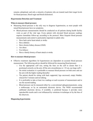 108
remains suboptimal, and only a minority of patients who are treated reach their target levels
for blood pressure, blood sugar and blood cholesterol.
Hypertension Detection and Treatment
When to measure blood pressure
 Measuring blood pressure is the only way to diagnose hypertension, as most people with
raised blood pressure have no symptoms.
 Blood pressure measurements should be conducted on all patients during health facility
visits as part of the vital sign. Every patient with elevated blood pressure readings
requires immediate follow-up, according to the protocol. More frequent blood pressure
measurements and control is particularly important in adults who:
o Have had a prior heart attack or stroke
o Have diabetes
o Have chronic kidney disease (CKD)
o Are obese
o Use tobacco
o Have a family history of heart attack or stroke
How to measure blood pressure
 Effective treatment algorithms for hypertension are dependent on accurate blood pressure
measurement. The following advice should be followed for measuring blood pressure:
o Use the appropriate cuff size, noting the lines on the cuff to ensure that it is
positioned correctly on the arm. (If the arm circumference is >32 cm, use large cuff.)
o On initial evaluation it is preferable to measure blood pressure on both arms and use
the arm with the higher reading thereafter
o The patient should be sitting with back supported, legs uncrossed, empty bladder,
relaxed for 5 minutes and not talking.
o It is preferable to take at least two readings at each occasion of measurement and to
use the second reading.
o Blood pressure can be measured either by a conventional sphygmomanometer, using
a stethoscope, or by an automated electronic device. The WHO recommended
calibrated electronic device, if available, is preferred because it provides more
reproducible results and is not influenced by variations in technique or by the bias of
the observers.
Diagnosing hypertension
 