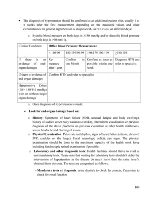 109
 The diagnosis of hypertension should be confirmed at an additional patient visit, usually 1 to
4 weeks after the first measurement depending on the measured values and other
circumstances. In general, hypertension is diagnosed if, on two visits, on different days:
o Systolic blood pressure on both days is ≥140 mmHg and/or diastolic blood pressure
on both days is ≥90 mmHg.
o Once diagnosis of hypertension is made:
 Look for end-organ damage based on:
o History: Symptoms of heart failure (SOB, unusual fatigue and body swelling),
history of sudden onset body weakness (stroke), intermittent claudication or previous
diagnosis of the above problems on previous evaluation at other health institutions,
severe headache and blurring of vision.
o Physical Examination: Pulse rate and rhythm, signs of heart failure (edema, elevated
JVP, crackles on the lungs), Focal neurologic deficit, eye signs. The physical
examination should be done to the maximum capacity of the health work force
including fundoscopic retinal examination if possible.
o Laboratory and other diagnostic tests: Health facilities should thrive to avail at
east mandatory tests. Please note that waiting for laboratory tests shouldn‘t delay the
intervention of hypertension as the disease do much harm than the extra benefit
obtained from the tests. The tests are categorized as follows:
 Mandatory tests at diagnosis: urine dipstick to check for protein, Creatinine to
check for renal function
Clinical Condition Office Blood Pressure Measurement
< 140/90 140-159/90-99 160-179/100-109 >180/110
If there is no
evidence of end-
organ damages
Re-
measure
after 1year
Confirm in
one Month
Confirm as soon as
possible within one
week
Diagnose HTN and
refer to specialist
If there is evidence of
end-organ damages
Confirm HTN and refer to specialist
Hypertensive Crises
(BP> 180/110 mmHg)
with or without target
organ damage
 