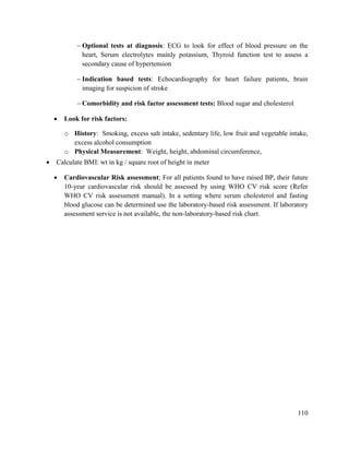 110
 Optional tests at diagnosis: ECG to look for effect of blood pressure on the
heart, Serum electrolytes mainly potassium, Thyroid function test to assess a
secondary cause of hypertension
 Indication based tests: Echocardiography for heart failure patients, brain
imaging for suspicion of stroke
 Comorbidity and risk factor assessment tests: Blood sugar and cholesterol
 Look for risk factors:
o History: Smoking, excess salt intake, sedentary life, low fruit and vegetable intake,
excess alcohol consumption
o Physical Measurement: Weight, height, abdominal circumference,
 Calculate BMI: wt in kg / square root of height in meter
 Cardiovascular Risk assessment; For all patients found to have raised BP, their future
10-year cardiovascular risk should be assessed by using WHO CV risk score (Refer
WHO CV risk assessment manual). In a setting where serum cholesterol and fasting
blood glucose can be determined use the laboratory-based risk assessment. If laboratory
assessment service is not available, the non-laboratory-based risk chart.
 