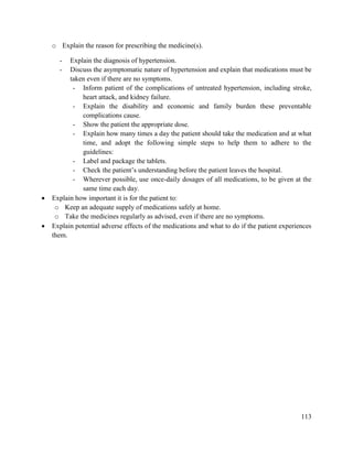 113
o Explain the reason for prescribing the medicine(s).
- Explain the diagnosis of hypertension.
- Discuss the asymptomatic nature of hypertension and explain that medications must be
taken even if there are no symptoms.
- Inform patient of the complications of untreated hypertension, including stroke,
heart attack, and kidney failure.
- Explain the disability and economic and family burden these preventable
complications cause.
- Show the patient the appropriate dose.
- Explain how many times a day the patient should take the medication and at what
time, and adopt the following simple steps to help them to adhere to the
guidelines:
- Label and package the tablets.
- Check the patient‘s understanding before the patient leaves the hospital.
- Wherever possible, use once-daily dosages of all medications, to be given at the
same time each day.
 Explain how important it is for the patient to:
o Keep an adequate supply of medications safely at home.
o Take the medicines regularly as advised, even if there are no symptoms.
 Explain potential adverse effects of the medications and what to do if the patient experiences
them.
 