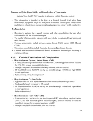 114
Common and Other Comorbidities and Complications of Hypertension
(adopted from the ISH 2020 guideline in alignment with the Ethiopian context)
 This intervention is intended to be done at a General hospital level where basic
infrastructure, equipment, drugs and man power is available. Unanticipated complications
might happen when trying to manage complicated patients in a primary health care facility.
Brief description
 Hypertensive patients have several common and other comorbidities that can affect
cardiovascular risk and treatment strategies.
 The number of comorbidities increases with age, with the prevalence of hypertension and
other diseases.
 Common comorbidities include coronary artery disease (CAD), stroke, CKD, HF, and
COPD.
 Uncommon comorbidities include rheumatic diseases and psychiatric diseases.
 Common and uncommon comorbidities should be identified and managed according to
available evidence.
4.3.1. Common Comorbidities and Complications
 Hypertension and Coronary Artery Disease (CAD)
o A strong epidemiological interaction exists between CAD and hypertension that accounts
for 25%–30% of acute myocardial infarctions.
o Lifestyle changes are recommended (smoking cessation, diet and exercise).
o BP should be lowered if ≥140/90 mm Hg and treated to a target <130/80 mm Hg (<140/80
in elderlypatients).
o Refer coronary artery disease protocol
 Hypertension and Previous Stroke
o Hypertension is the most important risk factor for ischemic or hemorrhagic stroke
o Stroke can be largely prevented by BP control.
o BP should be lowered if ≥140/90 mm Hg and treated to a target <130/80 mm Hg (<140/80
in elderlypatients).
Refer stroke protocol
 Hypertension and Heart Failure (HF)
o Hypertension is a risk factor for the development of HF with reduced ejection fraction
(HFrEF), and with preserved ejection fraction (HFpEF). Clinical outcome is worse and
mortality is increased in hypertensive patients with HF.
o Lifestyle changes are recommended (diet and exercise).
 