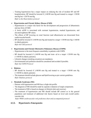 115
o Treating hypertension has a major impact on reducing the risk of incident HF and HF
hospitalization. BP should be lowered if ≥140/90 mm Hg and treated to a target <130/80
mm Hg but >120/70 mm Hg.
Refer to the Heart failure protocol
 Hypertension and Chronic Kidney Disease (CKD)
o Hypertension is a major risk factor for the development and progression of albuminuria
and any form of CKD.
o A lower eGFR is associated with resistant hypertension, masked hypertension, and
elevated nighttime BP values.
o The effects of BP lowering on renal function (and albuminuria) are dissociated from
cardiovascular benefit.
o BP should be lowered if ≥140/90 mm Hg and treated to a target <130/80 mm Hg (<140/80
in elderlypatients).
Refer the CKD protocol
 Hypertension and Chronic Obstructive Pulmonary Disease (COPD)
o Hypertension is the most frequent comorbidity in patients with COPD.
o BP should be lowered if ≥140/90 mm Hg and treat- ed to a target <130/80 mm Hg
(<140/80 in elderly patients).
o Lifestyle changes (smoking cessation) are mandatory.
o Environmental (air) pollution should be considered and avoided if possible.
Refer the COPD Protocol
 Diabetes
o BP should be lowered if ≥140/90 mm Hg and treated to a target <130/80 mm Hg
(<140/80 in elderly patients).
o The treatment should include glucose and lipid lowering as per current guidelines.
Refer Diabetes protocol
 Metabolic Syndrome (MS)
o Patients with hypertension and MS have a high-risk profile.
o The diagnosis of MS should be made by separate evaluation of single components.
o The treatment of MS is based on changes in lifestyle (diet and exercise).
o The treatment of hypertension and MS should include BP control as in the general
population and treatment of additional risk factors based on level and overall cardio-
vascular risk.
Refer WHO cardiovascular risk prediction chart and accompanied protocol
4.3.2. Hypertensive Emergencies
 