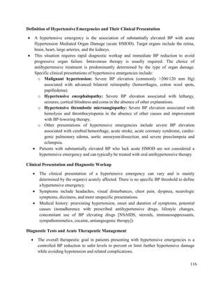 116
Definition of HypertensiveEmergencies and Their Clinical Presentation
 A hypertensive emergency is the association of substantially elevated BP with acute
Hypertension Mediated Organ Damage (acute HMOD). Target organs include the retina,
brain, heart, large arteries, and the kidneys.
 This situation requires rapid diagnostic workup and immediate BP reduction to avoid
progressive organ failure. Intravenous therapy is usually required. The choice of
antihypertensive treatment is predominantly determined by the type of organ damage.
Specific clinical presentations of hypertensive emergencies include:
o Malignant hypertension: Severe BP elevation (commonly >200/120 mm Hg)
associated with advanced bilateral retinopathy (hemorrhages, cotton wool spots,
papilledema).
o Hypertensive encephalopathy: Severe BP elevation associated with lethargy,
seizures, cortical blindness and coma in the absence of other explanations.
o Hypertensive thrombotic microangiopathy: Severe BP elevation associated with
hemolysis and thrombocytopenia in the absence of other causes and improvement
with BP-lowering therapy.
o Other presentations of hypertensive emergencies include severe BP elevation
associated with cerebral hemorrhage, acute stroke, acute coronary syndrome, cardio-
genic pulmonary edema, aortic aneurysm/dissection, and severe preeclampsia and
eclampsia.
 Patients with substantially elevated BP who lack acute HMOD are not considered a
hypertensive emergency and can typically be treated with oral antihypertensive therapy
Clinical Presentation and Diagnostic Workup
 The clinical presentation of a hypertensive emergency can vary and is mainly
determined by the organ(s) acutely affected. There is no specific BP threshold to define
a hypertensive emergency.
 Symptoms include headaches, visual disturbances, chest pain, dyspnea, neurologic
symptoms, dizziness, and more unspecific presentations.
 Medical history: preexisting hypertension, onset and duration of symptoms, potential
causes (nonadherence with prescribed antihypertensive drugs, lifestyle changes,
concomitant use of BP elevating drugs [NSAIDS, steroids, immunosuppressants,
sympathomimetics, cocaine, antiangiogenic therapy]).
Diagnostic Tests and Acute Therapeutic Management
 The overall therapeutic goal in patients presenting with hypertensive emergencies is a
controlled BP reduction to safer levels to prevent or limit further hypertensive damage
while avoiding hypotension and related complications.
 