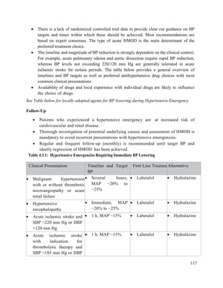 117
 There is a lack of randomized controlled trial data to provide clear cut guidance on BP
targets and times within which these should be achieved. Most recommendations are
based on expert consensus. The type of acute HMOD is the main determinant of the
preferred treatment choice.
 The timeline and magnitude of BP reduction is strongly dependent on the clinical context.
For example, acute pulmonary edema and aortic dissection require rapid BP reduction,
whereas BP levels not exceeding 220/120 mm Hg are generally tolerated in acute
ischemic stroke for certain periods. The table below provides a general overview of
timelines and BP targets as well as preferred antihypertensive drug choices with most
common clinical presentations.
 Availability of drugs and local experience with individual drugs are likely to influence
the choice of drugs.
See Table below for locally adopted agents for BP lowering during Hypertensive Emergency
Follow-Up
 Patients who experienced a hypertensive emergency are at increased risk of
cardiovascular and renal disease.
 Thorough investigation of potential underlying causes and assessment of HMOD is
mandatory to avoid recurrent presentations with hypertensive emergencies.
 Regular and frequent follow-up (monthly) is recommended until target BP and
ideally regression of HMOD has been achieved.
Table 4.3.1: Hypertensive Emergencies Requiring Immediate BP Lowering
Clinical Presentation Timeline and Target
BP
First Line Treatment
Alternative
 Malignant hypertension
with or without thrombotic
microangiopathy or acute
renal failure
 Several hours,
MAP −20% to
−25%
 Labetalol  Hydralazine
 Hypertensive
encephalopathy
 Immediate, MAP
−20% to −25%
 Labetalol  Hydralazine
 Acute ischemic stroke and
SBP >220 mm Hg or DBP
>120 mm Hg
 1 h, MAP −15%  Labetalol  Hydralazine
 Acute ischemic stroke
with indication for
thrombolytic therapy and
SBP >185 mm Hg or DBP
 1 h, MAP −15%  Labetalol  Hydralazine
 