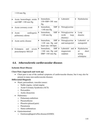 118
>110 mm Hg
 Acute hemorrhagic stroke
and SBP >180 mm Hg
 Immediate,
130<SBP<180 mm
Hg
 Labetalol  Hydralazine
 Acute coronary event  Immediate, SBP
<140 mm Hg
 Nitroglycerine
 Acute cardiogenic
pulmonary edema
 Immediate, SBP
<140 mm Hg
 Nitroglycerine
(with loop
diuretic)
 Loop
diuretic
 Acute aortic disease  Immediate, SBP
<120 mm Hg and
heart rate <60 bpm
 Nitroglycerine
and metoprolol
 Labetalol or
metoprolol
 Eclampsia and severe
preeclampsia/ HELLP
 Immediate, SBP
<160 mm Hg and
DBP <105 mm Hg
 Labetalol and
magnesium
sulphate
 Hydralazine
or short
acting
nifedipine
4.4. Atherosclerotic cardiovascular diseases
Ischemic Heart Disease
Chest Pain (Approach and work up)
 Chest pain is one of the cardinal symptoms of cardiovascular disease, but it may also be
present in many non-cardiovascular diseases.
Differential Diagnosis
 Heart, pericardium, vascular causes:
o Stable angina, variant angina
o Acute Coronary Syndrome (ACS)
o Pericarditis
o Aortic dissection
 Pulmonary:
o Pulmonary embolism
o Pneumothorax
o Pleuritis (pleural pain)
o Pneumonia
o Status asthmaticus
 Gastrointestinal:
o Gastroesophagealrefluxdisease(GERD)
 