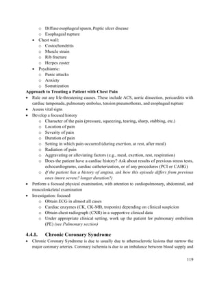 119
o Diffuseesophagealspasm,Peptic ulcer disease
o Esophageal rupture
 Chest wall:
o Costochondritis
o Muscle strain
o Rib fracture
o Herpes zoster
 Psychiatric:
o Panic attacks
o Anxiety
o Somatization
Approach to Treating a Patient with Chest Pain
 Rule out any life-threatening causes. These include ACS, aortic dissection, pericarditis with
cardiac tamponade, pulmonary embolus, tension pneumothorax, and esophageal rupture
 Assess vital signs
 Develop a focused history
o Character of the pain (pressure, squeezing, tearing, sharp, stabbing, etc.)
o Location of pain
o Severity of pain
o Duration of pain
o Setting in which pain occurred (during exertion, at rest, after meal)
o Radiation of pain
o Aggravating or alleviating factors (e.g., meal, exertion, rest, respiration)
o Does the patient have a cardiac history? Ask about results of previous stress tests,
echocardiograms, cardiac catheterization, or of any procedures (PCI or CABG)
o If the patient has a history of angina, ask how this episode differs from previous
ones (more severe? longer duration?)
 Perform a focused physical examination, with attention to cardiopulmonary, abdominal, and
musculoskeletal examination
 Investigation: focused
o Obtain ECG in almost all cases
o Cardiac enzymes (CK, CK-MB, troponin) depending on clinical suspicion
o Obtain chest radiograph (CXR) in a supportive clinical data
o Under appropriate clinical setting, work up the patient for pulmonary embolism
(PE) (see Pulmonary section)
4.4.1. Chronic Coronary Syndrome
 Chronic Coronary Syndrome is due to usually due to atherosclerotic lesions that narrow the
major coronary arteries. Coronary ischemia is due to an imbalance between blood supply and
 