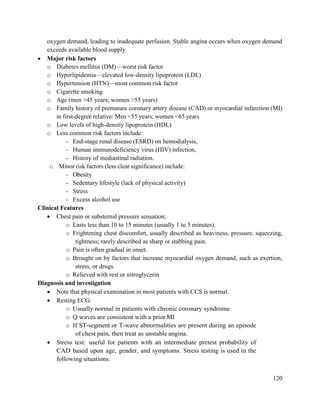 120
oxygen demand, leading to inadequate perfusion. Stable angina occurs when oxygen demand
exceeds available blood supply.
 Major risk factors
o Diabetes mellitus (DM)—worst risk factor
o Hyperlipidemia—elevated low-density lipoprotein (LDL)
o Hypertension (HTN)—most common risk factor
o Cigarette smoking
o Age (men >45 years; women >55 years)
o Family history of premature coronary artery disease (CAD) or myocardial infarction (MI)
in first-degree relative: Men <55 years; women <65 years
o Low levels of high-density lipoprotein (HDL)
o Less common risk factors include:
- End-stage renal disease (ESRD) on hemodialysis,
- Human immunodeficiency virus (HIV) infection,
- History of mediastinal radiation.
o Minor risk factors (less clear significance) include:
- Obesity
- Sedentary lifestyle (lack of physical activity)
- Stress
- Excess alcohol use
Clinical Features
 Chest pain or substernal pressure sensation;
o Lasts less than 10 to 15 minutes (usually 1 to 5 minutes).
o Frightening chest discomfort, usually described as heaviness, pressure. squeezing,
tightness; rarely described as sharp or stabbing pain.
o Pain is often gradual in onset.
o Brought on by factors that increase myocardial oxygen demand, such as exertion,
stress, or drugs.
o Relieved with rest or nitroglycerin
Diagnosis and investigation
 Note that physical examination in most patients with CCS is normal.
 Resting ECG:
o Usually normal in patients with chronic coronary syndrome
o Q waves are consistent with a prior MI
o If ST-segment or T-wave abnormalities are present during an episode
of chest pain, then treat as unstable angina.
 Stress test: useful for patients with an intermediate pretest probability of
CAD based upon age, gender, and symptoms. Stress testing is used in the
following situations:
 