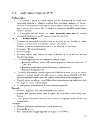 122
4.4.2. Acute Coronary Syndrome (ACS)
Brief description
 ACS describes a group of clinical entities that are characterized by severe, acute
myocardial ischemia or infarction resulting from thrombotic occlusion of coronary
artery/ies as a result atherosclerotic plaque erosion/rupture. Rarely, the ischemia could be
due to coronary artery spasm. ACS is a medical emergency and should be managed in the
intensive care unit.
 ACS comprises unstable angina, and Acute Myocardial Infarction (ST elevated
myocardial infarction and non-ST elevated myocardial infarction).
4.4.2.1. Unstable Angina
 Symptoms of myocardial ischemia (typical or atypical) but no elevation in cardiac
enzymes, with or without ECG changes indicative of ischemia.
Unstable angina is considered to be present in the following circumstances:
 Rest angina >20 minutes in duration
 New onset angina
 Increasing angina- more frequent or longer in duration, or occurs with less exertion
than previous angina
 The following patients may be said to have unstable angina:
o Patients with chronic angina with increasing frequency, duration, or intensity of
chest pain.
o Patients with new-onset angina that is severe andworsening.
o Patients with angina at rest
 The distinction between unstable angina and NSTEMI is based entirely on cardiac
enzymes. The latter has elevation of troponin or creatine kinase-MB (CK-MB). Both
unstable angina and NSTEMI lack ST-segment elevations and pathologic Q waves.
 Unstable angina has a higher risk of MI and death than stable angina, and patients with
this diagnosis should be hospitalized.
 Its management is encompassed in Acute Coronary Syndrome.
Diagnosis
 Perform a diagnostic workup to exclude MI in all patients.
 Patients with unstable angina have a higher risk of adverse events during stress
testing.
 These patients should be stabilized with medical management before referral for
stress testing.
Treatment
 Hospital admission with continuous cardiac monitoring.
 Establish IV access.
 Give supplemental oxygen if patients are hypoxic (Spo2 <90 %).
 