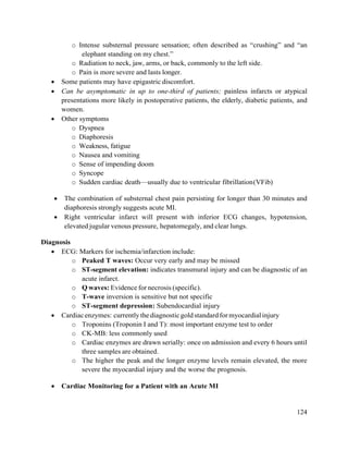 124
o Intense substernal pressure sensation; often described as ―crushing‖ and ―an
elephant standing on my chest.‖
o Radiation to neck, jaw, arms, or back, commonly to the left side.
o Pain is more severe and lasts longer.
 Some patients may have epigastric discomfort.
 Can be asymptomatic in up to one-third of patients; painless infarcts or atypical
presentations more likely in postoperative patients, the elderly, diabetic patients, and
women.
 Other symptoms
o Dyspnea
o Diaphoresis
o Weakness, fatigue
o Nausea and vomiting
o Sense of impending doom
o Syncope
o Sudden cardiac death—usually due to ventricular fibrillation(VFib)
 The combination of substernal chest pain persisting for longer than 30 minutes and
diaphoresis strongly suggests acute MI.
 Right ventricular infarct will present with inferior ECG changes, hypotension,
elevated jugular venous pressure, hepatomegaly, and clear lungs.
Diagnosis
 ECG: Markers for ischemia/infarction include:
o Peaked T waves: Occur very early and may be missed
o ST-segment elevation: indicates transmural injury and can be diagnostic of an
acute infarct.
o Q waves: Evidence for necrosis (specific).
o T-wave inversion is sensitive but not specific
o ST-segment depression: Subendocardial injury
 Cardiacenzymes: currently thediagnosticgoldstandardformyocardialinjury
o Troponins (Troponin I and T): most important enzyme test to order
o CK-MB: less commonly used
o Cardiac enzymes are drawn serially: once on admission and every 6 hours until
three samples are obtained.
o The higher the peak and the longer enzyme levels remain elevated, the more
severe the myocardial injury and the worse the prognosis.
 Cardiac Monitoring for a Patient with an Acute MI
 