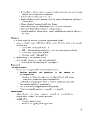 126
o Diminished or absent pulses, muscular atrophy, decreased hair growth, thick
toenails, and decreased skin temperature
o Ischemic ulceration (usually on the toes)
o Localized skin necrosis: Secondary to local trauma that does not heal (due to
ischemic limb)
o Tissue infarction/gangrene in end-stage disease
o Pallor of elevation and rubor of dependency (in advanced disease)
o Femoral or popliteal disease causes calf claudication.
o Aortoiliac occlusive disease causes buttock and hip claudication (in addition to
the calves).
Diagnosis
 Clinical suspicion based on symptoms, signs and risk factors
 Ankle-to-brachial index (ABI): Ratio of the systolic BP at the ankle to the systolic
BP at the arm.
o Normal ABI is between 0.9 and 1.3
o ABI >1.3 is due to noncompressible vessels and indicates severe disease
o Claudication usually when ABI <0.7
o Rest pain usually when ABI <0.4
 Doppler study of the peripheral vessels
 Arteriography (contrast in vessels and radiographs)
o Gold standard for diagnosing and locating PAD
Treatment
Non pharmacologic
 Conservative management for intermittent claudication.
o Smoking cessation (the importance of this cannot be
overemphasized).
- Smoking is linked to progression of atherosclerosis and causes
vasoconstriction (further decreasing blood flow).
o Graduated exercise program: Walk to point of claudication, rest, and
then continue walking for another cycle.
o Foot care (especially important in diabetic patients).
o Avoid extremes of temperature (especially extreme cold).
Pharmacologic
 Atherosclerotic risk factor reduction (control of hyperlipidemia,
Hypertension, Diabetes): see specific protocols
 Antiplatelets
o ASA 81-100 mg Po daily
o Alternative: Clopidogrel 75 mg Po daily
 