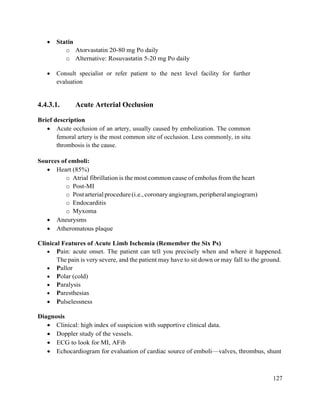 127
 Statin
o Atorvastatin 20-80 mg Po daily
o Alternative: Rosuvastatin 5-20 mg Po daily
 Consult specialist or refer patient to the next level facility for further
evaluation
4.4.3.1. Acute Arterial Occlusion
Brief description
 Acute occlusion of an artery, usually caused by embolization. The common
femoral artery is the most common site of occlusion. Less commonly, in situ
thrombosis is the cause.
Sources of emboli:
 Heart (85%)
o Atrial fibrillation is the most common cause of embolus from the heart
o Post-MI
o Postarterialprocedure(i.e.,coronaryangiogram,peripheralangiogram)
o Endocarditis
o Myxoma
 Aneurysms
 Atheromatous plaque
Clinical Features of Acute Limb Ischemia (Remember the Six Ps)
 Pain: acute onset. The patient can tell you precisely when and where it happened.
The pain is very severe, and the patient may have to sit down or may fall to the ground.
 Pallor
 Polar (cold)
 Paralysis
 Paresthesias
 Pulselessness
Diagnosis
 Clinical: high index of suspicion with supportive clinical data.
 Doppler study of the vessels.
 ECG to look for MI, AFib
 Echocardiogram for evaluation of cardiac source of emboli—valves, thrombus, shunt
 
