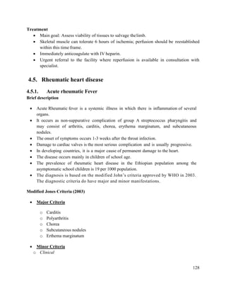 128
Treatment
 Main goal: Assess viability of tissues to salvage thelimb.
 Skeletal muscle can tolerate 6 hours of ischemia; perfusion should be reestablished
within this time frame.
 Immediately anticoagulate with IV heparin.
 Urgent referral to the facility where reperfusion is available in consultation with
specialist.
4.5. Rheumatic heart disease
4.5.1. Acute rheumatic Fever
Brief description
 Acute Rheumatic fever is a systemic illness in which there is inflammation of several
organs.
 It occurs as non-suppurative complication of group A streptococcus pharyngitis and
may consist of arthritis, carditis, chorea, erythema marginatum, and subcutaneous
nodules.
 The onset of symptoms occurs 1-3 weeks after the throat infection.
 Damage to cardiac valves is the most serious complication and is usually progressive.
 In developing countries, it is a major cause of permanent damage to the heart.
 The disease occurs mainly in children of school age.
 The prevalence of rheumatic heart disease in the Ethiopian population among the
asymptomatic school children is 19 per 1000 population.
 The diagnosis is based on the modified John‘s criteria approved by WHO in 2003.
The diagnostic criteria do have major and minor manifestations.
Modified Jones Criteria (2003)
 Major Criteria
o Carditis
o Polyarthritis
o Chorea
o Subcutaneous nodules
o Erthema marginatum
 Minor Criteria
o Clinical
 