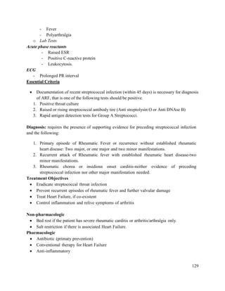 129
- Fever
- Polyarthralgia
o Lab Tests
Acute phase reactants
- Raised ESR
- Positive C-reactive protein
- Leukocytosis.
ECG
- Prolonged PR interval
Essential Criteria
 Documentation of recent streptococcal infection (within 45 days) is necessary for diagnosis
of ARF, that is one of the following tests should be positive.
1. Positive throat culture
2. Raised or rising streptococcal antibody tire (Anti streptolysin O or Anti DNAse B)
3. Rapid antigen detection tests for Group A Streptococci.
Diagnosis: requires the presence of supporting evidence for preceding streptococcal infection
and the following:
1. Primary episode of Rheumatic Fever or recurrence without established rheumatic
heart disease: Two major, or one major and two minor manifestations.
2. Recurrent attack of Rheumatic fever with established rheumatic heart disease-two
minor manifestations.
3. Rheumatic chorea or insidious onset carditis-neither evidence of preceding
streptococcal infection nor other major manifestation needed.
Treatment Objectives
 Eradicate streptococcal throat infection
 Prevent recurrent episodes of rheumatic fever and further valvular damage
 Treat Heart Failure, if co-existent
 Control inflammation and relive symptoms of arthritis
Non-pharmacologic
 Bed rest if the patient has severe rheumatic carditis or arthritis/arthralgia only.
 Salt restriction if there is associated Heart Failure.
Pharmacologic
 Antibiotic (primary prevention)
 Conventional therapy for Heart Failure
 Anti-inflammatory
 