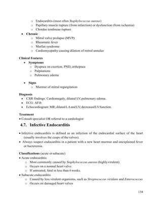 134
o Endocarditis (most often Staphylococcus aureus)
o Papillary muscle rupture (from infarction) or dysfunction (from ischemia)
o Chordae tendineae rupture
 Chronic
o Mitral valve prolapse (MVP)
o Rheumatic fever
o Marfan syndrome
o Cardiomyopathy causing dilation of mitral annulus
Clinical Features
 Symptoms
o Dyspnea on exertion, PND, orthopnea
o Palpitations
o Pulmonary edema
 Signs
o Murmur of mitral regurgitation
Diagnosis
 CXR findings: Cardiomegaly, dilated LV,pulmonary edema.
 ECG: AFib
 Echocardiogram: MR; dilated LAand LV;decreased LVfunction.
Treatment
 Consult specialist OR referral to a cardiologist
4.7. Infective Endocarditis
 Infective endocarditis is defined as an infection of the endocardial surface of the heart
(usually involves the cusps of thevalves).
 Always suspect endocarditis in a patient with a new heart murmur and unexplained fever
or bacteremia.
Classifications (acute orsubacute)
 Acute endocarditis
o Most commonly caused by Staphylococcus aureus (highlyvirulent).
o Occurs on a normal heart valve.
o If untreated, fatal in less than 6 weeks.
 Subacute endocarditis
o Caused by less virulent organisms, such as Streptococcus viridans and Enterococcus
o Occurs on damaged heart valves
 