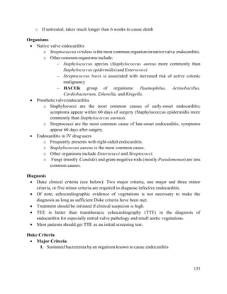 135
o If untreated, takes much longer than 6 weeks to cause death
Organisms
 Native valve endocarditis
o Streptococcus viridans is the most common organism in native valve endocarditis.
o Othercommonorganismsinclude:
 Staphylococcus species (Staphylococcus aureus more commonly than
Staphylococcusepidermidis)andEnterococci.
 Streptococcus bovis is associated with increased risk of active colonic
malignancy
 HACEK group of organisms: Haemophilus, Actinobacillus,
Cardiobacterium, Eikenella, and Kingella.
 Prostheticvalveendocarditis
o Staphylococci are the most common causes of early-onset endocarditis;
symptoms appear within 60 days of surgery (Staphylococcus epidermidis more
commonly than Staphylococcus aureus).
o Streptococci are the most common cause of late-onset endocarditis; symptoms
appear 60 days after surgery.
 Endocarditis in IV drug users
o Frequently presents with right-sided endocarditis.
o Staphylococcus aureus is the most common cause.
o Other organisms include Enterococci and Streptococci.
o Fungi (mostly Candida) and gram-negative rods (mostly Pseudomonas) are less
common causes.
Diagnosis
 Duke clinical criteria (see below): Two major criteria, one major and three minor
criteria, or five minor criteria are required to diagnose infective endocarditis.
 Of note, echocardiographic evidence of vegetations is not necessary to make the
diagnosis as long as sufficient Duke criteria have been met.
 Treatment should be initiated if clinical suspicion is high.
 TEE is better than transthoracic echocardiography (TTE) in the diagnosis of
endocarditis for especially mitral valve pathology and small aortic vegetations.
 Most patients should get TTE as an initial screening test.
Duke Criteria
 Major Criteria
1. Sustained bacteremia by an organism known to cause endocarditis
 