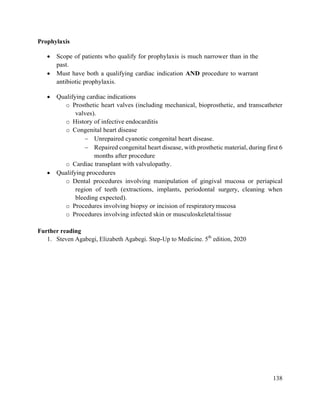 138
Prophylaxis
 Scope of patients who qualify for prophylaxis is much narrower than in the
past.
 Must have both a qualifying cardiac indication AND procedure to warrant
antibiotic prophylaxis.
 Qualifying cardiac indications
o Prosthetic heart valves (including mechanical, bioprosthetic, and transcatheter
valves).
o History of infective endocarditis
o Congenital heart disease
 Unrepaired cyanotic congenital heart disease.
 Repaired congenital heart disease, with prosthetic material, during first 6
months after procedure
o Cardiac transplant with valvulopathy.
 Qualifying procedures
o Dental procedures involving manipulation of gingival mucosa or periapical
region of teeth (extractions, implants, periodontal surgery, cleaning when
bleeding expected).
o Procedures involving biopsy or incision of respiratorymucosa
o Procedures involving infected skin or musculoskeletaltissue
Further reading
1. Steven Agabegi, Elizabeth Agabegi. Step-Up to Medicine. 5th
edition, 2020
 