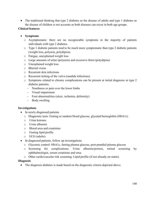 140
 The traditional thinking that type 2 diabetes as the disease of adults and type 1 diabetes as
the disease of children is not accurate as both diseases can occur in both age groups.
Clinical features
 Symptoms
o Asymptomatic: there are no recognizable symptoms in the majority of patients
individuals with type 2 diabetes.
o Type 1 diabetic patients tend to be much more symptomatic than type 2 diabetic patients
(weight loss, polyuria, polydipsia).
o Fatigue, unexplained weight loss
o Large amounts of urine (polyuria) and excessive thirst (polydipsia)
o Unexplained weight loss
o Blurred vision
o Recurrent skin infections
o Recurrent itching of the vulva (candida infections)
o Symptoms related to chronic complications can be present at initial diagnosis in type 2
diabetic patients;
- Numbness or pain over the lower limbs
- Visual impairment
- Foot abnormalities (ulcer, ischemia, deformity)
- Body swelling
Investigations
 In newly diagnosed patients
o Diagnostic tests: Fasting or random blood glucose, glycated hemoglobin (HbA1c)
o Urine ketones
o Urine albumin
o Blood urea and creatinine
o Fasting lipid profile
o ECG (adults)
 In diagnosed patients, follow up investigations
o Glycemic control: HbA1c, fasting plasma glucose, post prandial plasma glucose
o Screening for complications: Urine albumin/protein, retinal screening by
ophthalmologist, serum creatinine and urea.
o Other cardiovascular risk screening: Lipid profile (if not already on statin).
Diagnosis
 The diagnosis diabetes is made based on the diagnostic criteria depicted above.
 
