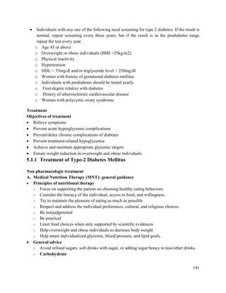 141
 Individuals with any one of the following need screening for type 2 diabetes. If the result is
normal, repeat screening every three years; but if the result is in the prediabetes range
repeat the test every year.
o Age 45 or above
o Overweight or obese individuals (BMI >25kg/m2)
o Physical inactivity
o Hypertension
o HDL < 35mg/dl and/or triglyceride level > 250mg/dl
o Women with history of gestational diabetes mellitus
o Individuals with prediabetes should be tested yearly
o First-degree relative with diabetes
o History of atherosclerotic cardiovascular disease
o Women with polycystic ovary syndrome.
Treatment
Objectives of treatment
 Relieve symptoms
 Prevent acute hyperglycemic complications
 Prevent/delay chronic complications of diabetes
 Prevent treatment-related hypoglycemia
 Achieve and maintain appropriate glycemic targets
 Ensure weight reduction in overweight and obese individuals
5.1.1 Treatment of Type-2 Diabetes Mellitus
Non pharmacologic treatment
A. Medical Nutrition Therapy (MNT): general guidance
 Principles of nutritional therapy
o Focus on supporting the patient on choosing healthy eating behaviors.
o Consider the literacy of the individual, access to food, and willingness.
o Try to maintain the pleasure of eating as much as possible
o Respect and address the individual preferences, cultural, and religious choices.
o Be nonjudgmental
o Be practical
o Limit food choices when only supported by scientific evidences
o Help overweight and obese individuals to decrease body weight
o Help attain individualized glycemic, blood pressure, and lipid goals.
 General advice
o Avoid refined sugars: soft drinks with sugar, or adding sugar/honey to teas/other drinks.
o Carbohydrate
 
