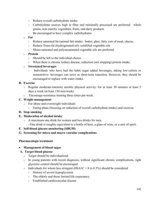 142
- Reduce overall carbohydrate intake
- Carbohydrate sources high in fiber and minimally processed are preferred: whole
grains, non-starchy vegetables, fruits, and dairy products
- Be encouraged to have complex carbohydrates
o Fat
- Reduce saturated fat (animal fat) intake: butter, ghee, fatty cuts of meat, cheese.
- Reduce Trans-fat (hydrogenated oil): solidified vegetable oils
- Mono-saturated and polyunsaturated vegetable oils are preferred
o Protein
- Should be left to the individual choice.
- When there is chronic kidney disease, reduction (not stopping) protein intake.
o Sweetened beverages
- Individuals who have had the habit sugar added beverages, taking low-calorie or
nonnutritive- beverages can serve as short-term transition. However, they should be
encouraged to replace with water intake.
B. Exercise
o Regular moderate-intensity aerobic physical activity: for at least 30 minutes at least 5
days a week (at least 150 min/week)
o Encourage resistance training three times per week.
C. Weight management
o For obese and overweight individuals
- Eating plans (focusing on reduction of overall carbohydrate intake) and exercise
D. Stop smoking
E. Moderation of alcohol intake
o A maximum one drink for women and two drinks for men.
- One drink is roughly equivalent to a bottle of beer, a glass of wine, or a unit of spirit.
F. Self-blood glucose monitoring (SBGM)
G. Screening for micro and macro vascular complications
Pharmacologic treatment
 Management of blood sugar
A. Target blood glucose
o Target should be individualized.
o In young patients with recent diagnosis, without significant chronic complications, tight
glycemic control should be encouraged.
o Individuals for whom less stringent (HbA1C < 8 to 8.5%) should be considered
- History of severe hypoglycemia
- The elderly and those limited life expectancy
- Established cardiovascular disease
 