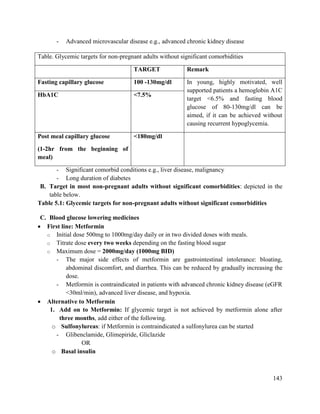143
- Advanced microvascular disease e.g., advanced chronic kidney disease
- Significant comorbid conditions e.g., liver disease, malignancy
- Long duration of diabetes
B. Target in most non-pregnant adults without significant comorbidities: depicted in the
table below.
Table 5.1: Glycemic targets for non-pregnant adults without significant comorbidities
C. Blood glucose lowering medicines
 First line: Metformin
o Initial dose 500mg to 1000mg/day daily or in two divided doses with meals.
o Titrate dose every two weeks depending on the fasting blood sugar
o Maximum dose = 2000mg/day (1000mg BID)
- The major side effects of metformin are gastrointestinal intolerance: bloating,
abdominal discomfort, and diarrhea. This can be reduced by gradually increasing the
dose.
- Metformin is contraindicated in patients with advanced chronic kidney disease (eGFR
<30ml/min), advanced liver disease, and hypoxia.
 Alternative to Metformin
1. Add on to Metformin: If glycemic target is not achieved by metformin alone after
three months, add either of the following.
o Sulfonylureas: if Metformin is contraindicated a sulfonylurea can be started
- Glibenclamide, Glimepiride, Gliclazide
OR
o Basal insulin
Table. Glycemic targets for non-pregnant adults without significant comorbidities
TARGET Remark
Fasting capillary glucose 100 -130mg/dl In young, highly motivated, well
supported patients a hemoglobin A1C
target <6.5% and fasting blood
glucose of 80-130mg/dl can be
aimed, if it can be achieved without
causing recurrent hypoglycemia.
HbA1C <7.5%
Post meal capillary glucose
(1-2hr from the beginning of
meal)
<180mg/dl
 