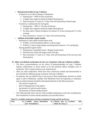 145
o Dosing basal insulin in type 2 diabetes
- If started on as an add on therapy to Metformin
 Starting dose = NPH 10 units at bed time
 A higher dose might be started for higher blood glucose
 Dose increment 2-4 units in 3-7 days with self-monitoring of blood sugar
- If started as a replacement for oral agents
 Starting dose = NPH 15 -20 units at bed time
 A higher dose might be started for higher blood glucose
 For doses above 20units divided in two (about 2/3 in the morning and 1/3 in the
evening)
 Dose increment 2- 4 units in 3-7 days with self-monitoring
o Addition of prandial regular insulin
- Indications to start regular insulin before meal
 If FBS is well controlled but HbA1c is above target
 If HbA1c is above target despite increasing basal insulin to >0.5 unit/Kg/day
- Dosing prandial regular insulin
 Starting dose of prandial insulin: Regular insulin 4units
 Preferred time: before the largest meal of the day
 Dose increment 1-2 units in 2-3 days with self-monitoring of the next pre-meal
blood glucose
D. Other oral diabetic medications for the care of patients with type 2 diabetes mellitus.
o The above recommendations on the choice of pharmacotherapy for type 2 diabetes
indicate sulfonylureas or basal insulin to be the preferred add-on therapies next to
metformin. This is mainly based on cost related factors.
o There are other medications which have been extensively studied and demonstrated to
have benefits for different groups of patients with type 2 diabetes.
o For patients who can afford to buy or get access to these medications, decision on which
agent to add to Metformin, combine with Metformin from the beginning or sometimes
start an initial treatment should be individualized based on the following factors.
- The need for weight loss
- Risk of hypoglycemia in the patient
- the presence of cardiovascular disease
- The presence of chronic kidney disease.
o The following table shows the list of the available medications at the time of publication,
their mechanism of action and the preference (see the table below)
Table 5.2: Available medications and their mechanism of action and the preference
Class of Available drugs
and formulations
Mechanism of Clinical sates in
which the drug is
Common side
 