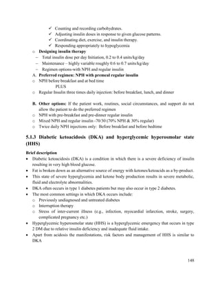 148
 Counting and recording carbohydrates.
 Adjusting insulin doses in response to given glucose patterns.
 Coordinating diet, exercise, and insulin therapy.
 Responding appropriately to hypoglycemia
o Designing insulin therapy
 Total insulin dose per day Initiation, 0.2 to 0.4 units/kg/day
 Maintenance – highly variable roughly 0.6 to 0.7 units/kg/day
 Regimen options-with NPH and regular insulin
A. Preferred regimen: NPH with premeal regular insulin
o NPH before breakfast and at bed time
PLUS
o Regular Insulin three times daily injection: before breakfast, lunch, and dinner
B. Other options: If the patient work, routines, social circumstances, and support do not
allow the patient to do the preferred regimen
o NPH with pre-breakfast and pre-dinner regular insulin
o Mixed NPH and regular insulin -70/30 (70% NPH & 30% regular)
o Twice daily NPH injections only: Before breakfast and before bedtime
5.1.3 Diabetic ketoacidosis (DKA) and hyperglycemic hyperosmolar state
(HHS)
Brief description
 Diabetic ketoacidosis (DKA) is a condition in which there is a severe deficiency of insulin
resulting in very high blood glucose.
 Fat is broken down as an alternative source of energy with ketones/ketoacids as a by-product.
 This state of severe hyperglycemia and ketone body production results in severe metabolic,
fluid and electrolyte abnormalities.
 DKA often occurs in type 1 diabetes patients but may also occur in type 2 diabetes.
 The most common settings in which DKA occurs include:
o Previously undiagnosed and untreated diabetes
o Interruption therapy
o Stress of inter-current illness (e.g., infection, myocardial infarction, stroke, surgery,
complicated pregnancy etc.)
 Hyperglycemic hyperosmolar state (HHS) is a hyperglycemic emergency that occurs in type
2 DM due to relative insulin deficiency and inadequate fluid intake.
 Apart from acidosis the manifestations, risk factors and management of HHS is similar to
DKA
 