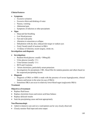 149
Clinical features
 Symptoms
o Excessive urination
o Excessive thirst and drinking of water
o Nausea, vomiting
o Abdominal pain
o Symptoms of infection or other precipitants
 Signs
o Deep and fast breathing
o Low blood pressure
o Fast and weak pulse
o Alteration in sensorium or collapse
o Dehydration with dry skin, reduced skin turgor or sunken eyes
o Fruity' breath (smell of acetone) in DKA
o Evidence of infection, recent surgery, stroke etc.
Investigations and diagnosis
 Investigations
o Random blood glucose: usually >300mg/dl)
o Urine glucose (usually >3+)
o Urine ketones (usually >2+)
o BUN and Creatinine
o Serum electrolytes, particularly serum potassium
o Investigations for precipitants: CBC, blood film for malaria parasites and others based on
the suspected precipitating factors
 Diagnosis
o Diagnosis of DKA or HHS is made with the presence of severe hyperglycemia, clinical
features and ketone in the urine (in case of DKA)
o Sometimes DKA can occur in relatively lower blood sugar (euglycemic DKA)
Treatment
Objectives of treatment
 Replace fluid losses
 Replace electrolyte losses and restore acid-base balance
 Replace deficient insulin
 Seek the precipitating cause and treat appropriately
Non-Pharmacologic
 Admit to intensive care unit (or a ward patient can be very closely observed)
 Closely monitor fluid input and urine output
 