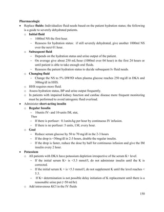 150
Pharmacologic
 Replace fluids: Individualize fluid needs based on the patient hydration status; the following
is a guide to severely dehydrated patients.
o Initial fluid
 1000ml NS the first hour.
 Reassess for hydration status: if still severely dehydrated, give another 1000ml NS
over the next 01 hour.
o Subsequent fluid
 Depends on the hydration status and urine output of the patient.
 On average give about 250 mL/hour (1000ml over 04 hour) in the first 24 hours or
until patient is able to take enough oral fluids.
 Reassess the patient hydration status to decide subsequent Iv fluid needs.
o Changing fluid
 Change the NS to 5% DW9D when plasma glucose reaches 250 mg/dl in DKA and
300mg/dl in HHS.
o HHS requires more fluid.
o Assess hydration status, BP and urine output frequently.
o In patients with impaired kidney function and cardiac disease more frequent monitoring
must be performed to avoid iatrogenic fluid overload.
 Administer short-acting insulin
o Regular Insulin
 10units IV- and 10-units IM, stat,
Then
 If there is perfuser: 0.1units/kg per hour by continuous IV infusion.
 If there is no perfuser: 5 units, I.M, every hour.
o Goal
 Reduce serum glucose by 50 to 70 mg/dl in the 2-3 hours
 If the drop is <50mg/dl in 2-3 hours, double the regular insulin.
 If the drop is faster, reduce the dose by half for continuous infusion and give the IM
insulin every 2 hour.
 Potassium
o All patients with DKA have potassium depletion irrespective of the serum K+ level.
 If the initial serum K+ is <3.3 mmol/l, do not administer insulin until the K is
corrected.
 If the initial serum K + is >5.3 mmol/l, do not supplement K until the level reaches <
5.3.
 If K+ determination is not possible delay initiation of K replacement until there is a
reasonable urine put (>50 ml/hr)
o Add intravenous KCl in the IV fluids
 