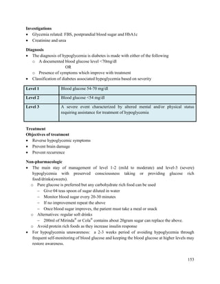 153
Investigations
 Glycemia related: FBS, postprandial blood sugar and HbA1c
 Creatinine and urea
Diagnosis
 The diagnosis of hypoglycemia is diabetes is made with either of the following
o A documented blood glucose level <70mg/dl
OR
o Presence of symptoms which improve with treatment
 Classification of diabetes associated hypoglycemia based on severity
Level 1 Blood glucose 54-70 mg/dl
Level 2 Blood glucose <54 mg/dl
Level 3 A severe event characterized by altered mental and/or physical status
requiring assistance for treatment of hypoglycemia
Treatment
Objectives of treatment
 Reverse hypoglycemic symptoms
 Prevent brain damage
 Prevent recurrence
Non-pharmacologic
 The main stay of management of level 1-2 (mild to moderate) and level-3 (severe)
hypoglycemia with preserved consciousness taking or providing glucose rich
food/drinks(sweets).
o Pure glucose is preferred but any carbohydrate rich food can be used
 Give 04 teas spoon of sugar diluted in water
 Monitor blood sugar every 20-30 minutes
 If no improvement repeat the above
 Once blood sugar improves, the patient must take a meal or snack
o Alternatives: regular soft drinks
 200ml of Mirinda®
or Cola®
contains about 20gram sugar can replace the above.
o Avoid protein rich foods as they increase insulin response
 For hypoglycemia unawareness: a 2-3 weeks period of avoiding hypoglycemia through
frequent self-monitoring of blood glucose and keeping the blood glucose at higher levels may
restore awareness.
 