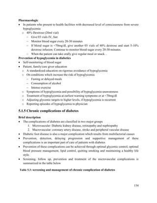 154
Pharmacologic
 In patients who present to health facilities with decreased level of consciousness from severe
hypoglycemia
o 40% Dextrose (20ml vial)
 Give 03 vials IV, fast
 Monitor blood sugar every 20-30 minutes
 If blood sugar is <70mg/dl, give another 03 vials of 40% dextrose and start 5-10%
dextrose infusion. Continue to monitor blood sugar every 20-30 minutes.
 When the patient can take orally give regular meal or snack. .
Prevention of hypoglycemia in diabetics
 Self-monitoring of blood sugar
 Patient, family/care giver education
o A standardized education on rigorous avoidance of hypoglycemia
o On conditions which increase the risk of hypoglycemia
 Fasting or delayed meals
 Consumption of alcohol
 Intense exercise
o Symptoms of hypoglycemia and possibility of hypoglycemia unawareness
o Treatment of hypoglycemia at earliest warning symptoms or at <70mg/dl
o Adjusting glycemic targets to higher levels, if hypoglycemia is recurrent
o Reporting episodes of hypoglycemia to physician
5.1.5 Chronic complications of diabetes
Brief description
 The complications of diabetes are classified in two major groups
1. Microvascular: Diabetic kidney disease, retinopathy and nephropathy
2. Macrovascular: coronary artery disease, stroke and peripheral vascular disease
 Diabetic foot disease is also a major complication which results from multifactorial causes
 Prevention, detection, delaying progression and supportive management of these
complications is an important part of care of patients with diabetes
 Prevention of these complications can be achieved through optimal glycemic control, optimal
blood pressure management, lipid control, quitting smoking and maintaining a healthy life
style.
 Screening, follow up, prevention and treatment of the microvascular complications is
summarized in the table below
Table 5.3: screening and management of chronic complication of diabetes
 