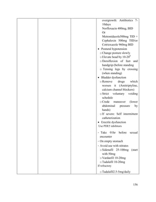 156
overgrowth: Antibiotics 7-
10days
Norfloxacin 400mg, BID
Or
Metronidazole500mg TID +
Cephalexin 500mg TID/or
Cotrioxazole 960mg BID
 Postural hypotension
oChange posture slowly
oElevate head by 10-200
oDorsiflexion of feet and
handgrip (before standing
o Tensing legs by crossing
(when standing)
 Bladder dysfunction
oRemove drugs which
worsen it (Amitriptyline,
calcium channel blockers)
oStrict voluntary voiding
schedule
oCrede maneuver (lower
abdominal pressure by
hands)
oIf severe: Self intermittent
catheterization
 Erectile dysfunction
Use PDE5 inhibitors
- Take 01hr before sexual
encounter
- On empty stomach
- Avoid use with nitrates
oSidenafil 25-100mg (start
with 50mg
oVardanfil 10-20mg
oTadalafil 10-20mg
If refractory
oTadalafil2.5-5mg/daily
 