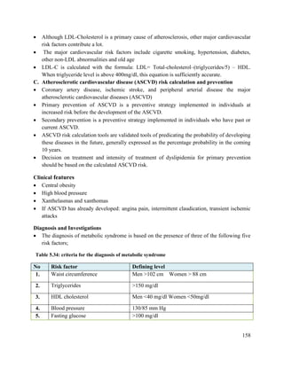 158
 Although LDL-Cholesterol is a primary cause of atherosclerosis, other major cardiovascular
risk factors contribute a lot.
 The major cardiovascular risk factors include cigarette smoking, hypertension, diabetes,
other non-LDL abnormalities and old age
 LDL-C is calculated with the formula: LDL= Total-cholesterol–(triglycerides/5) – HDL.
When triglyceride level is above 400mg/dl, this equation is sufficiently accurate.
C. Atherosclerotic cardiovascular disease (ASCVD) risk calculation and prevention
 Coronary artery disease, ischemic stroke, and peripheral arterial disease the major
atherosclerotic cardiovascular diseases (ASCVD)
 Primary prevention of ASCVD is a preventive strategy implemented in individuals at
increased risk before the development of the ASCVD.
 Secondary prevention is a preventive strategy implemented in individuals who have past or
current ASCVD.
 ASCVD risk calculation tools are validated tools of predicating the probability of developing
these diseases in the future, generally expressed as the percentage probability in the coming
10 years.
 Decision on treatment and intensity of treatment of dyslipidemia for primary prevention
should be based on the calculated ASCVD risk.
Clinical features
 Central obesity
 High blood pressure
 Xanthelasmas and xanthomas
 If ASCVD has already developed: angina pain, intermittent claudication, transient ischemic
attacks
Diagnosis and Investigations
 The diagnosis of metabolic syndrome is based on the presence of three of the following five
risk factors;
Table 5.34: criteria for the diagnosis of metabolic syndrome
No Risk factor Defining level
1. Waist circumference Men >102 cm Women > 88 cm
2. Triglycerides >150 mg/dl
3. HDL cholesterol Men <40 mg/dl Women <50mg/dl
4. Blood pressure 130/85 mm Hg
5. Fasting glucose >100 mg/dl
 