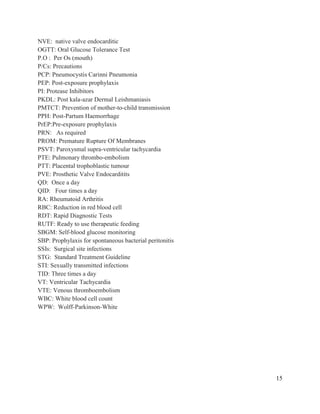 15
NVE: native valve endocarditic
OGTT: Oral Glucose Tolerance Test
P.O : Per Os (mouth)
P/Cs: Precautions
PCP: Pneumocystis Carinni Pneumonia
PEP: Post-exposure prophylaxis
PI: Protease Inhibitors
PKDL: Post kala-azar Dermal Leishmaniasis
PMTCT: Prevention of mother-to-child transmission
PPH: Post-Partum Haemorrhage
PrEP:Pre-exposure prophylaxis
PRN: As required
PROM: Premature Rupture Of Membranes
PSVT: Paroxysmal supra-ventricular tachycardia
PTE: Pulmonary thrombo-embolism
PTT: Placental trophoblastic tumour
PVE: Prosthetic Valve Endocarditits
QD: Once a day
QID: Four times a day
RA: Rheumatoid Arthritis
RBC: Reduction in red blood cell
RDT: Rapid Diagnostic Tests
RUTF: Ready to use therapeutic feeding
SBGM: Self-blood glucose monitoring
SBP: Prophylaxis for spontaneous bacterial peritonitis
SSIs: Surgical site infections
STG: Standard Treatment Guideline
STI: Sexually transmitted infections
TID: Three times a day
VT: Ventricular Tachycardia
VTE: Venous thromboembolism
WBC: White blood cell count
WPW: Wolff-Parkinson-White
 