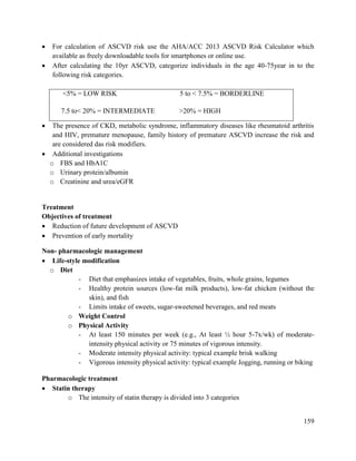 159
 For calculation of ASCVD risk use the AHA/ACC 2013 ASCVD Risk Calculator which
available as freely downloadable tools for smartphones or online use.
 After calculating the 10yr ASCVD, categorize individuals in the age 40-75year in to the
following risk categories.
<5% = LOW RISK 5 to < 7.5% = BORDERLINE
7.5 to< 20% = INTERMEDIATE >20% = HIGH
 The presence of CKD, metabolic syndrome, inflammatory diseases like rheumatoid arthritis
and HIV, premature menopause, family history of premature ASCVD increase the risk and
are considered das risk modifiers.
 Additional investigations
o FBS and HbA1C
o Urinary protein/albumin
o Creatinine and urea/eGFR
Treatment
Objectives of treatment
 Reduction of future development of ASCVD
 Prevention of early mortality
Non- pharmacologic management
 Life-style modification
o Diet
- Diet that emphasizes intake of vegetables, fruits, whole grains, legumes
- Healthy protein sources (low-fat milk products), low-fat chicken (without the
skin), and fish
- Limits intake of sweets, sugar-sweetened beverages, and red meats
o Weight Control
o Physical Activity
- At least 150 minutes per week (e.g., At least ½ hour 5-7x/wk) of moderate-
intensity physical activity or 75 minutes of vigorous intensity.
- Moderate intensity physical activity: typical example brisk walking
- Vigorous intensity physical activity: typical example Jogging, running or biking
Pharmacologic treatment
 Statin therapy
o The intensity of statin therapy is divided into 3 categories
 